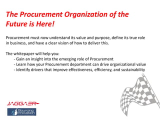 The Procurement Organization of the
Future is Here!
Procurement must now understand its value and purpose, define its true role
in business, and have a clear vision of how to deliver this.
The whitepaper will help you:
- Gain an insight into the emerging role of Procurement
- Learn how your Procurement department can drive organizational value
- Identify drivers that improve effectiveness, efficiency, and sustainability
 
