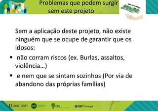 Problemas que podem surgir
sem este projeto
Sem a aplicação deste projeto, não existe
ninguém que se ocupe de garantir que os
idosos:
 não corram riscos (ex. Burlas, assaltos,
violência…)
 e nem que se sintam sozinhos (Por via de
abandono das próprias famílias)
 