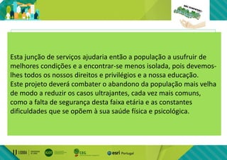 Esta carrinha poderia transportar:
• Voluntários que pudessem falar com a
população idosa;
• Profissionais com os requisitos necessários
para passar à população medidas de segurança
importantes(ex.: enfermeiro, bombeiros);
Esta junção de serviços ajudaria então a população a usufruir de
melhores condições e a encontrar-se menos isolada, pois devemos-
lhes todos os nossos direitos e privilégios e a nossa educação.
Este projeto deverá combater o abandono da população mais velha
de modo a reduzir os casos ultrajantes, cada vez mais comuns,
como a falta de segurança desta faixa etária e as constantes
dificuldades que se opõem à sua saúde física e psicológica.
 