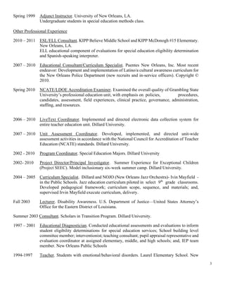 3
Spring 1999 Adjunct Instructor. University of New Orleans, LA.
Undergraduate students in special education methods class.
Other Professional Experience
2010 – 2011 ESL/ELL Consultant. KIPP Believe Middle School and KIPP McDonogh #15 Elementary.
New Orleans, LA.
ELL educational component of evaluations for special education eligibility determination
and Spanish-speaking interpreter.
2007 – 2010 Educational Consultant/Curriculum Specialist. Puentes New Orleans, Inc. Most recent
endeavor: Development and implementation of Latino/a cultural awareness curriculum for
the New Orleans Police Department (new recruits and in-service officers). Copyright ©
2010.
Spring 2010 NCATE/LDOE Accreditation Examiner. Examined the overall quality of Grambling State
University’s professional education unit, with emphasis on policies, procedures,
candidates, assessment, field experiences, clinical practice, governance, administration,
staffing, and resources.
2006 – 2010 LiveText Coordinator. Implemented and directed electronic data collection system for
entire teacher education unit. Dillard University.
2007 – 2010 Unit Assessment Coordinator. Developed, implemented, and directed unit-wide
assessment activities in accordance with the National Council for Accreditation of Teacher
Education (NCATE) standards. Dillard University.
2002 - 2010 Program Coordinator. Special Education Majors. Dillard University
2002- 2010 Project Director/Principal Investigator. Summer Experience for Exceptional Children
(Project SEEC). Model inclusionary six-week summer camp. Dillard University.
2004 – 2005 Curriculum Specialist. Dillard and NOJO (New Orleans Jazz Orchestra)- Ivin Mayfield -
in the Public Schools. Jazz education curriculum piloted in select 9th
grade classrooms.
Developed pedagogical framework; curriculum scope, sequence, and materials; and,
supervised Irvin Mayfield execute curriculum, delivery.
Fall 2003 Lecturer. Disability Awareness. U.S. Department of Justice—United States Attorney’s
Office for the Eastern District of Louisiana.
Summer 2003 Consultant. Scholars in Transition Program. Dillard University.
1997 – 2001 Educational Diagnostician. Conducted educational assessments and evaluations to inform
student eligibility determinations for special education services; School building level
committee member; interventionist; teaching consultant; pupil appraisal representative and
evaluation coordinator at assigned elementary, middle, and high schools; and, IEP team
member. New Orleans Public Schools
1994-1997 Teacher. Students with emotional/behavioral disorders. Laurel Elementary School. New
 