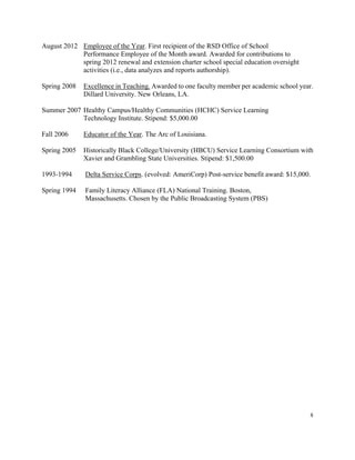 8
August 2012 Employee of the Year. First recipient of the RSD Office of School
Performance Employee of the Month award. Awarded for contributions to
spring 2012 renewal and extension charter school special education oversight
activities (i.e., data analyzes and reports authorship).
Spring 2008 Excellence in Teaching. Awarded to one faculty member per academic school year.
Dillard University. New Orleans, LA.
Summer 2007 Healthy Campus/Healthy Communities (HCHC) Service Learning
Technology Institute. Stipend: $5,000.00
Fall 2006 Educator of the Year. The Arc of Louisiana.
Spring 2005 Historically Black College/University (HBCU) Service Learning Consortium with
Xavier and Grambling State Universities. Stipend: $1,500.00
1993-1994 Delta Service Corps. (evolved: AmeriCorp) Post-service benefit award: $15,000.
Spring 1994 Family Literacy Alliance (FLA) National Training. Boston,
Massachusetts. Chosen by the Public Broadcasting System (PBS)
 