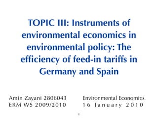 TOPIC III: Instruments of
    environmental economics in
      environmental policy: The
    efﬁciency of feed-in tariffs in
         Germany and Spain

Amin Zayani 2806043          Environmental Economics
ER M WS 2009 / 2 0 1 0       16 January 2010
                         1
 