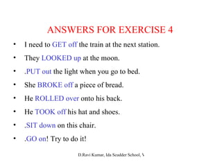 ANSWERS FOR EXERCISE 4 I need to  GET off  the train at the next station. They  LOOKED up  at the moon. . PUT out  the light when you go to bed. She  BROKE off  a piece of bread. He  ROLLED over  onto his back. He  TOOK off  his hat and shoes. . SIT down  on this chair. . GO on ! Try to do it! 