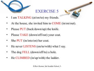 EXERCISE 5 I am  TALKING  (at/on/to) my friends. At the house, she invited him to  COME  (in/on/out). Please  PUT  (back/down/up) the knife. Please  TAKE  (down/off/out) your coat. She  PUT  (in/into/on) her coat. He never  LISTENS  (on/to/with) what I say. The dog  FELL  (down/off/to) a hole. He  CLIMBED  (in/up/with) the ladder. 