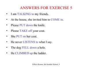 ANSWERS FOR EXERCISE 5 I am  TALKING to  my friends. At the house, she invited him to  COME in . Please  PUT down  the knife. Please  TAKE off  your coat. She  PUT on  her coat. He never  LISTENS to  what I say. The dog  FELL down  a hole. He  CLIMBED up  the ladder. 
