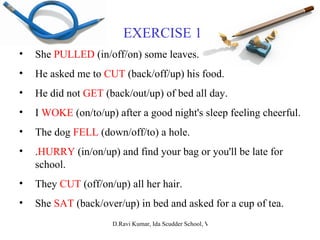 EXERCISE 1 She  PULLED  (in/off/on) some leaves. He asked me to  CUT  (back/off/up) his food. He did not  GET  (back/out/up) of bed all day. I  WOKE  (on/to/up) after a good night's sleep feeling cheerful. The dog  FELL  (down/off/to) a hole. . HURRY  (in/on/up) and find your bag or you'll be late for school. They  CUT  (off/on/up) all her hair. She  SAT  (back/over/up) in bed and asked for a cup of tea. 
