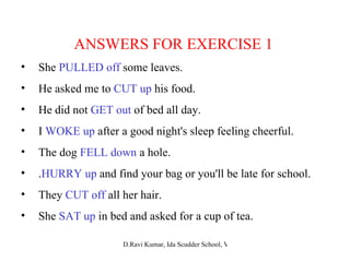 ANSWERS FOR EXERCISE 1 She  PULLED off  some leaves. He asked me to  CUT up  his food. He did not  GET out  of bed all day. I  WOKE up  after a good night's sleep feeling cheerful. The dog  FELL down  a hole. . HURRY up  and find your bag or you'll be late for school. They  CUT off  all her hair. She  SAT up  in bed and asked for a cup of tea. 
