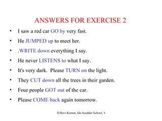 ANSWERS FOR EXERCISE 2 I saw a red car  GO by  very fast. He  JUMPED up  to meet her. . WRITE down  everything I say. He never  LISTENS to  what I say. It's very dark.  Please  TURN on  the light. They  CUT down  all the trees in their garden. Four people  GOT out  of the car. Please  COME back  again tomorrow. 