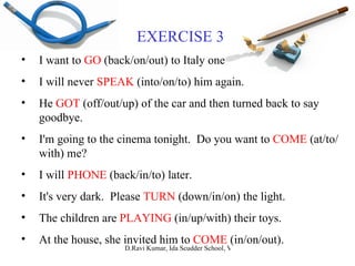 EXERCISE 3 I want to  GO  (back/on/out) to Italy one day. I will never  SPEAK  (into/on/to) him again. He  GOT  (off/out/up) of the car and then turned back to say goodbye. I'm going to the cinema tonight.  Do you want to  COME  (at/to/with) me? I will  PHONE  (back/in/to) later. It's very dark.  Please  TURN  (down/in/on) the light. The children are  PLAYING  (in/up/with) their toys. At the house, she invited him to  COME  (in/on/out). 