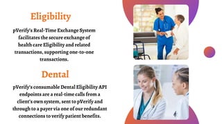 pVerify’s Real-Time Exchange System
facilitates the secure exchange of
health care Eligibility and related
transactions, supporting one-to-one
transactions.
Eligibility
Dental
pVerify’s consumable Dental Eligibility API
endpoints are a real-time calls from a
client’s own system, sent to pVerify and
through to a payer via one of our redundant
connections to verify patient benefits.
 