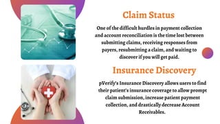 One of the difficult hurdles in payment collection
and account reconciliation is the time lost between
submitting claims, receiving responses from
payers, resubmitting a claim, and waiting to
discover if you will get paid.
Claim Status
pVerify’s Insurance Discovery allows users to find
their patient’s insurance coverage to allow prompt
claim submission, increase patient payment
collection, and drastically decrease Account
Receivables.
Insurance Discovery
 