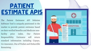PATIENT
ESTIMATE APIS
The Patient Estimator API Solution
Software Tool is uniquely positioned in the
market to provide patient estimates based
on their verified benefits and Medicare non-
facility price index. Our Patient
Responsibility Estimator will return
standard information including Copays,
Co-insurance, Out of Pocket and Deductible
Remaining.
 