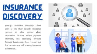 INSURANCE
DISCOVERY
pVerify’s Insurance Discovery allows
users to find their patient’s insurance
coverage to allow prompt claim
submission, increase patient payment
collection, and drastically decrease
Account Receivables. Stop revenue loss
due to unknown and missing insurance
information.
 