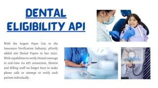 DENTAL
ELIGIBILITY API
With the largest Payer List in the
Insurance Verification Industry, pVerify
added 300 Dental Payers in late 2020.
With capabilities to verify Dental coverage
in real-time via API connection, Dentist
and Billing staff no longer have to make
phone calls or attempt to verify each
patient individually.
 