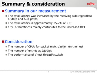 Summary & consideration
Summary in our measurement
 The total latency was increased by the receiving side regardless
of data and ACK paths
 The total latency is approximately 35.2% of RTT
 10% of burstiness mainly contributes to the increased RTT
Consideration
 The number of CPUs for packet match/action on the host
 The number of entries at iptables
 The performance of Vhost thread/vswitch
18 Copyright 2018 FUJITSU LABORATORIES LIMITED
 