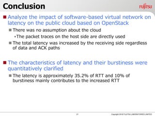 Conclusion
 Analyze the impact of software-based virtual network on
latency on the public cloud based on OpenStack
 There was no assumption about the cloud
•The packet traces on the host side are directly used
 The total latency was increased by the receiving side regardless
of data and ACK paths
 The characteristics of latency and their burstiness were
quantitatively clarified
 The latency is approximately 35.2% of RTT and 10% of
burstiness mainly contributes to the increased RTT
21 Copyright 2018 FUJITSU LABORATORIES LIMITED
 