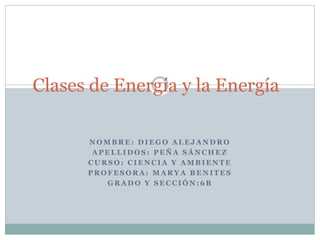 Clases de Energía y la Energía 
NOMBRE: DIEGO ALEJANDRO 
APELLIDOS: PEÑA SÁNCHEZ 
CURSO: CIENCIA Y AMBIENTE 
PROFESORA: MARYA BENITES 
GRADO Y SECCIÓN:6B 
 