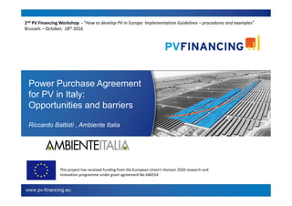 Power Purchase Agreement
for PV in Italy:
Opportunities and barriers
Riccardo Battisti , Ambiente Italia
This project has received funding from the European Union’s Horizon 2020 research and
innovation programme under grant agreement No 646554
2nd PV Financing Workshop - “How to develop PV in Europe: Implementation Guidelines – procedures and examples”
Brussels – October, 18th 2016
 