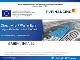 Direct wire PPAs in Italy
Legislation and case studies
Riccardo Battisti, Ambiente Italia
This project has received funding
from the European Union’s Horizon 2020
research and innovation programme
under grant agreement No 646554
SOLAR: Helping consumers and businesses control their energy costs
Brussels – May, 2nd 2017
The sole responsibility for the contents of this publication lies with the authors. It does not necessarily reflect the opinion of the European Union.
Neither the European Commission nor the authors are responsible for any use that may be made of the information contained therein.
@AI_AIP @PVFinancing
 