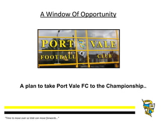 A Window Of Opportunity A plan to take Port Vale FC to the Championship..  “ Time to move over so Vale can move forwards…” 