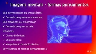 * Imagens mentais - formas pensamentos
15/ 30
São permanentes ou transitórias?
 Depende de quanto as alimentam.
São estáticas ou dinâmicas?
 Depende de quem as cria.
Estáticas;
 Clones dinâmicos;
 Chips mentais;
 Vampirização do duplo etérico;
Se víssemos as formas pensamentos ?
 