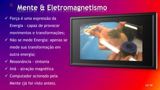 * Mente & Eletromagnetismo
16/ 30
 Força é uma expressão da
Energia – capaz de provocar
movimentos e transformações;
 Não se mede Energia: apenas se
mede sua transformação em
outra energia;
 Ressonância - sintonia
 Imã – atração magnética
 Computador acionado pela
Mente (já foi visto antes).
 