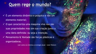 * Quem rege o mundo?
18/ 30
 É um elemento dinâmico e psíquico e não um
elemento material;
 O que caracteriza uma maquina viva não são
suas propriedades mas sim sua criação junto a
uma ideia definida: ou seja a intenção.
 Pensamento & Vontade são forças plásticas e
organizadoras.
(ver como se orientou a ecologia atual – Leon Tolstoi)
 