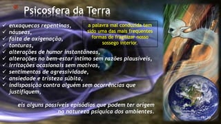 * Psicosfera da Terra
19/ 30
 enxaquecas repentinas,
 náuseas,
 falta de oxigenação,
 tonturas,
 alterações de humor instantâneas,
 alterações no bem-estar íntimo sem razões plausíveis,
 irritações ocasionais sem motivos,
 sentimentos de agressividade,
 ansiedade e tristeza súbita,
 indisposição contra alguém sem ocorrências que
justifiquem,
eis alguns possíveis episódios que podem ter origem
na natureza psíquica dos ambientes.
 
