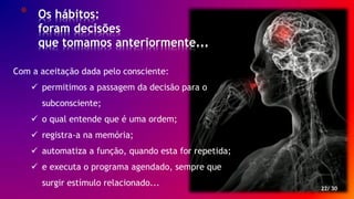 * Os hábitos:
foram decisões
que tomamos anteriormente...
22/ 30
Com a aceitação dada pelo consciente:
 permitimos a passagem da decisão para o
subconsciente;
 o qual entende que é uma ordem;
 registra-a na memória;
 automatiza a função, quando esta for repetida;
 e executa o programa agendado, sempre que
surgir estímulo relacionado...
 