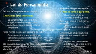 * Lei do Pensamento
24/ 30
Existe a lei do pensamento que diz:
Semelhante atrai semelhante.
Os pensamentos são emitidos e
magneticamente atraem coisas
semelhantes que estão na mesma
frequência.
Nossa mente é como um aparelho de rádio.
Os pensamentos e sentimentos são
como mensagens radiofônicas e têm
uma frequência.
São transmitidos através do éter e adaptados
pelas pessoas cuja mente é receptiva a essas
vibrações.
A lei básica do pensamento é:
 Você se torna o que pensa.
O que mais pensa se
manifestará em sua vida.
Você atrai para si o que estiver
pensando.
Você só pode sentir o que
pensa.
Se você tiver um pensamento
negativo, vai se sentir triste,
deprimido;
Se tiver um pensamento
positivo vai se sentir alegre,
calmo, entusiasmado.
 