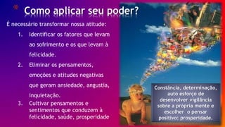 * Como aplicar seu poder?
26/ 30
É necessário transformar nossa atitude:
1. Identificar os fatores que levam
ao sofrimento e os que levam à
felicidade.
2. Eliminar os pensamentos,
emoções e atitudes negativas
que geram ansiedade, angustia,
inquietação.
3. Cultivar pensamentos e
sentimentos que conduzem à
felicidade, saúde, prosperidade
Constância, determinação,
auto esforço de
desenvolver vigilância
sobre a própria mente e
escolher o pensar
positivo: prosperidade.
 