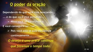 * O poder da oração
27/ 30
Dependendo do que você vive desejando...
... e do que você vive pensando...
 Nisso você se transformará;
E você conseguirá ser / ter;
 Pois você está se auto esculpindo
continuamente...
O desejo é uma prece continua
que fazemos o tempo todo.
 