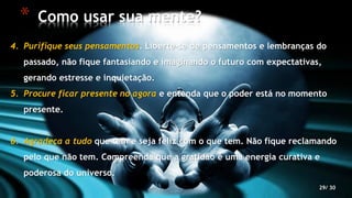 29/ 30
4. Purifique seus pensamentos. Liberte-se de pensamentos e lembranças do
passado, não fique fantasiando e imaginando o futuro com expectativas,
gerando estresse e inquietação.
5. Procure ficar presente no agora e entenda que o poder está no momento
presente.
6. Agradeça a tudo que tem e seja feliz com o que tem. Não fique reclamando
pelo que não tem. Compreenda que a gratidão é uma energia curativa e
poderosa do universo.
* Como usar sua mente?
 