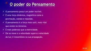 * O poder do Pensamento
33/ 30
 O pensamento possui um poder incrível.
 É uma força dinâmica, magnética como a
gravitação, coesão e repulsão.
 O pensamento é a força mais sutil, mais vital
que existe no Universo.
 É mais poderoso que a eletricidade.
 Ele se move e a velocidade supera a velocidade
da luz; é instantâneo na sua propagação.
 