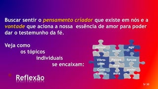 * Reflexão
5/ 30
Buscar sentir o pensamento criador que existe em nós e a
vontade que aciona a nossa essência de amor para poder
dar o testemunho da fé.
Veja como
os tópicos
individuais
se encaixam:
forças
aura
poderCons
ciencia
sentir
agirpensar
Psicos
fera
Vibra-
ções
 