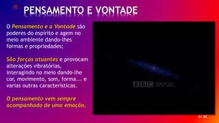 * PENSAMENTO E VONTADE
6/ 30
O Pensamento e a Vontade são
poderes do espírito e agem no
meio ambiente dando-lhes
formas e propriedades;
São forças atuantes e provocam
alterações vibratórias,
interagindo no meio dando-lhe
cor, movimento, som, forma... e
varias outras características.
O pensamento vem sempre
acompanhado de uma emoção.
 