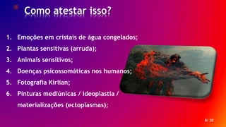 * Como atestar isso?
8/ 30
1. Emoções em cristais de água congelados;
2. Plantas sensitivas (arruda);
3. Animais sensitivos;
4. Doenças psicossomáticas nos humanos;
5. Fotografia Kirlian;
6. Pinturas mediúnicas / ideoplastia /
materializações (ectoplasmas);
 