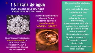 * 1 Cristais de água
9/ 30
O DR. EMOTO COLOCOU ÁGUA
ENTRE DOIS ALTO-FALANTES
OS AUTO FALANTES EMITIAM O
SOM DE UMA ORAÇÃO E,
APÓS ALGUM TEMPO,
CONGELOU A ÁGUA E
FOTOGRAFOU OS CRISTAIS
QUE SE FORMARAM.
as mesmas moléculas
de água foram
expostas agora ao
som da voz de
“ADOLPH HITLER”.
Se um simples obrigado
muda
uma molécula de água,
...imaginem o que
uma prece,
palavras de amor,
fraternidade,
encorajamento, amizade, ...
podem fazer no liquido
que percorre o nosso
corpo: o sangue!
Se isso tudo acontece
fora do nosso corpo, ...
O que não ocorrerá
dentro dele,
cada vez que agirmos com
amor e retidão!
 