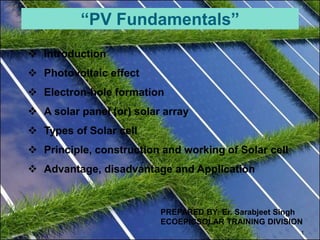 1
 Introduction
 Photovoltaic effect
 Electron-hole formation
 A solar panel (or) solar array
 Types of Solar cell
 Principle, construction and working of Solar cell
 Advantage, disadvantage and Application
“PV Fundamentals”
PREPARED BY: Er. Sarabjeet Singh
ECOEPICSOLAR TRAINING DIVISION
 