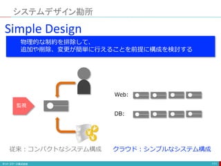 システムデザイン勘所
111
Simple Design
物理的な制約を排除して、
追加や削除、変更が簡単に行えることを前提に構成を検討する
監視
Web:
DB:
従来：コンパクトなシステム構成 クラウド：シンプルなシステム構成
 