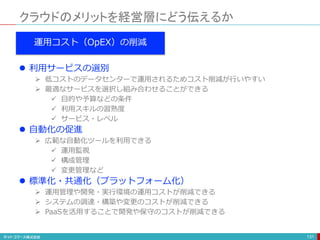 クラウドのメリットを経営層にどう伝えるか
131
運用コスト（OpEX）の削減
 利用サービスの選別
 低コストのデータセンターで運用されるためコスト削減が行いやすい
 最適なサービスを選択し組み合わせることができる
 目的や予算などの条件
 利用スキルの習熟度
 サービス・レベル
 自動化の促進
 広範な自動化ツールを利用できる
 運用監視
 構成管理
 変更管理など
 標準化・共通化（プラットフォーム化）
 運用管理や開発・実行環境の運用コストが削減できる
 システムの調達・構築や変更のコストが削減できる
 PaaSを活用することで開発や保守のコストが削減できる
 