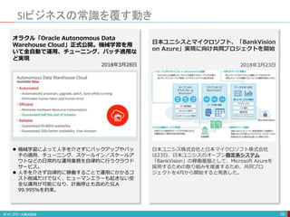 SIビジネスの常識を覆す動き
29
オラクル「Oracle Autonomous Data
Warehouse Cloud」正式公開。機械学習を用
いて全自動で運用、チューニング、パッチ適用な
ど実現
2018年3月28日
 機械学習によって人手を介さずにバックアップやパッ
チの適用、チューニング、スケールイン／スケールア
ウトなどの日常的な運用業務を自律的に行うクラウド
サービス。
 人手を介さず自律的に稼働することで運用にかかるコ
スト削減だけでなく、ヒューマンエラーも起きない安
全な運用が可能になり、計画停止も含めたSLA
99.995％を約束。
日本ユニシスとマイクロソフト、「BankVision
on Azure」実現に向け共同プロジェクトを開始
2018年3月23日
日本ユニシス株式会社と日本マイクロソフト株式会社
は23日、日本ユニシスのオープン勘定系システム
「BankVision」の稼働基盤として、Microsoft Azureを
採用するための取り組みを推進するため、共同プロ
ジェクトを4月から開始すると発表した。
 