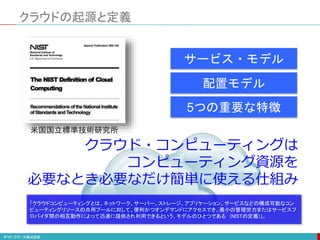 クラウドの起源と定義
クラウド・コンピューティングは
コンピューティング資源を
必要なとき必要なだけ簡単に使える仕組み
配置モデル
サービス・モデル
5つの重要な特徴
米国国立標準技術研究所
「クラウドコンピューティングとは、ネットワーク、サーバー、ストレージ、アプリケーション、サービスなどの構成可能なコン
ピューティングリソースの共用プールに対して、便利かつオンデマンドにアクセスでき、最小の管理労力またはサービスプ
ロバイダ間の相互動作によって迅速に提供され利用できるという、モデルのひとつである (NISTの定義)」。
 