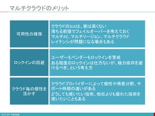 マルチクラウドのメリット
可用性の確保
ロックインの回避
クラウド毎の個性を
活かす
クラウドのSLAは、実は高くない
落ちる前提でフェイルオーバーを考えておく
マルチAZ、マルチリージョン、マルチクラウド
レイテンシが問題になる場合もある
ユーザーもベンダーもロックインを警戒
ある程度のロックインは仕方ないが、極力依存を避
けるべき、という考え方
クラウドプロバイダーによって個性や得意分野、サ
ポート時期の違いがある
どうしても使いたい技術、他社よりも優れた技術を
使いたいこともある
 