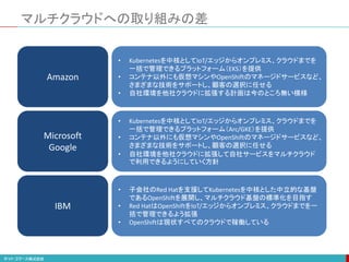 マルチクラウドへの取り組みの差
Amazon
Microsoft
Google
IBM
• 子会社のRed Hatを支援してKubernetesを中核とした中立的な基盤
であるOpenShiftを展開し、マルチクラウド基盤の標準化を目指す
• Red HatはOpenShiftをIoT/エッジからオンプレミス、クラウドまでを一
括で管理できるよう拡張
• OpenShiftは現状すべてのクラウドで稼働している
• Kubernetesを中核としてIoT/エッジからオンプレミス、クラウドまでを
一括で管理できるプラットフォーム（Arc/GKE）を提供
• コンテナ以外にも仮想マシンやOpenShiftのマネージドサービスなど、
さまざまな技術をサポートし、顧客の選択に任せる
• 自社環境を他社クラウドに拡張して自社サービスをマルチクラウド
で利用できるようにしていく方針
• Kubernetesを中核としてIoT/エッジからオンプレミス、クラウドまでを
一括で管理できるプラットフォーム（EKS）を提供
• コンテナ以外にも仮想マシンやOpenShiftのマネージドサービスなど、
さまざまな技術をサポートし、顧客の選択に任せる
• 自社環境を他社クラウドに拡張する計画は今のところ無い模様
 