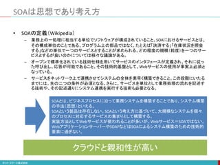 SOAは思想であり考え方
• SOAの定義（Wikipedia）
– 業務上の一処理に相当する単位でソフトウェアが構成されていること。SOAにおけるサービスとは、
その構成単位のことである。プログラム上の部品ではなく、たとえば「決済する」「在庫状況を照会
する」などの単位で一つのサービスとすることが求められる。どの程度の規模（粒度）を一つのサー
ビスとするが良いのかについては様々な議論がある。
– オープンで標準化されている技術仕様を用いてサービスのインタフェースが定義され、それに従っ
た呼び出し、応答が可能であること。その技術的基盤として、Webサービスの使用が事実上必須と
なっている。
– サービスをネットワーク上で連携させてシステムの全体を素早く構築できること。この段階にいたる
までには、先の二つの条件が必須となる。さらに、サービスを単位として業務処理の流れを記述す
る技術や、その記述通りにシステム連携を実行する技術も必要となる。
SOAとは、ビジネスプロセスに沿って業務システムを構築することであり、システム構築
の手法（思想）といえる。
SOAという製品は存在しない。SOAという考え方に基づいて、大規模なシステムを個々
のプロセスに対応するサービスの集まりとして構築する。
実装方法としてWebサービスが使われることが多いが、Webサービス＝SOAではない。
WebアプリケーションサーバーやSOAPなどはSOAによるシステム構築のための技術的
要素に過ぎない。
クラウドと親和性が高い
 