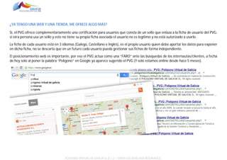 ¿YA TENGO UNA WEB Y UNA TIENDA, ME OFRECE ALGO MÁS?
Si, el PVG ofrece complementariamente una certificación para usuarios que consta de un sello que enlaza a la ficha de usuario del PVG,
si otra persona usa un sello y este no tiene su propia ficha asociada el usuario no es legítimo y no está autorizado a usarlo.
La ficha de cada usuario está en 3 idiomas (Galego, Castellano e Inglés), es el propio usuario quien debe aportar los datos para exponer
en dicha ficha, no se descarta que en un futuro cada usuario pueda gestionar sus fichas de forma independiente.
El posicionamiento web es importante, por eso el PVG actua como una “FARO” ante las búsquedas de los internautas/clientes, a fecha
de hoy solo al poner la palabra “Polígono” en Google ya aparece sugerido el PVG (Y solo estamos online desde hace 5 meses).

POLÍGONO VIRTUAL DE GALICIA SL (E.C.) – TODOS LOS DERECHOS RESERVADOS.

 