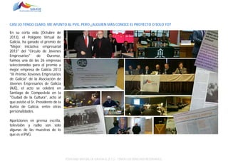 CASI LO TENGO CLARO, ME APUNTO AL PVG, PERO ¿ALGUIEN MÁS CONOCE EL PROYECTO O SOLO YO?
En su corta vida (Octubre de
2013), el Polígono Virtual de
Galicia, ha ganado el premio de
"Mejor iniciativa empresarial
2013" del "Circulo de Jóvenes
Empresarios"
de
Ourense,
fuimos una de las 26 empresas
seleccionadas para el premio a
mejor empresa de Galicia 2013
"III Premio Xovenes Empresarios
de Galicia" de la Asociación de
Jóvenes Empresarios de Galicia
(AJE), el acto se celebró en
Santiago de Compostela en la
"Ciudad de la Cultura", acto al
que asistió el Sr. Presidente de la
Xunta de Galicia, entre otras
personalidades.
Apariciones en prensa escrita,
televisión y radio son solo
algunas de las muestras de lo
que es el PVG.

POLÍGONO VIRTUAL DE GALICIA SL (E.C.) – TODOS LOS DERECHOS RESERVADOS.

 