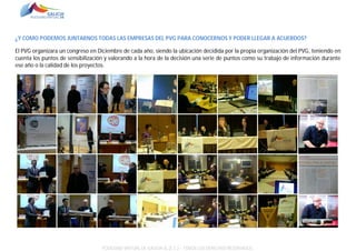 ¿Y COMO PODEMOS JUNTARNOS TODAS LAS EMPRESAS DEL PVG PARA CONOCERNOS Y PODER LLEGAR A ACUERDOS?
El PVG organizara un congreso en Diciembre de cada año, siendo la ubicación decidida por la propia organización del PVG, teniendo en
cuenta los puntos de sensibilización y valorando a la hora de la decisión una serie de puntos como su trabajo de información durante
ese año o la calidad de los proyectos.

POLÍGONO VIRTUAL DE GALICIA SL (E.C.) – TODOS LOS DERECHOS RESERVADOS.

 