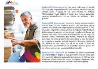 Ayuda del PVG al emprendedor, este punto es la razón de ser del
PVG, pues a los emprendedores les ofrecemos no solo servicios si no
también ayuda y apoyo en sus fases iniciales en materia
Administrativa, Fiscal, Laboral y Legal. Los mejores proyectos
contaran adicionalmente con un estudio de viabilidad 100%
gratuito.
Ayuda del PVG a la empresa y autónomo, no solo un emprendedor
necesita ayuda, muchas empresas y autónomos que tienen ya sus
negocios en activo fueron emprendedores en su día, por ello el PVG
les ayuda a emprender una nueva línea de negocio mediante el uso
de las nuevas tecnologías e internet que complemente la que ya
tienen o que perfeccione carencias estructurales de sus negocios
actuales. Somos conscientes que muchas empresas de nuestra
comunidad tienen un problema de Marketing a la hora de vender
sus productos o servicios que por norma son de mucha calidad, el
PVG incidirá en este punto con el fin de dotar a estas de
autosuficiencia, revalorando así un producto o servicio que ya de
por si tiene una más que segura calidad contrastable.
Ayuda del PVG a entidades, las entidades de nuestra comunidad
son emprendedoras de por sí, pues por norma realizan tareas con
fines sociales o lúdicos de las que disfrutamos todos, el PVG apoya la
difusión de estas mediante las nuevas tecnologías usando para ello
acuerdos estratégicos o acceso a servicios a costes muy bajos.

POLÍGONO VIRTUAL DE GALICIA SL (E.C.) – TODOS LOS DERECHOS RESERVADOS.

 
